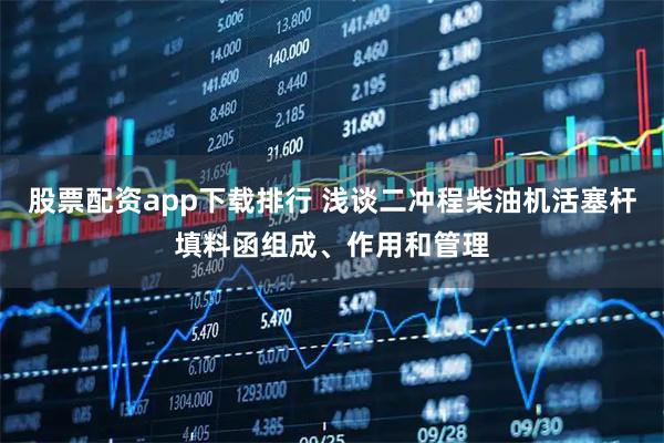 股票配资app下载排行 浅谈二冲程柴油机活塞杆填料函组成、作用和管理