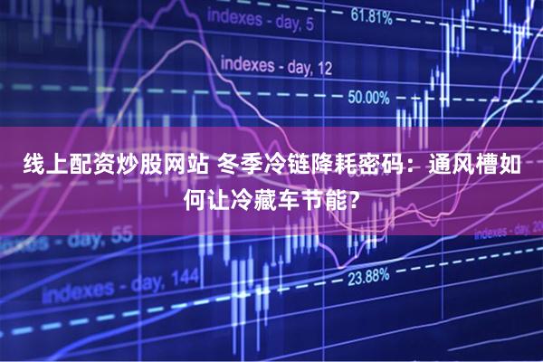 线上配资炒股网站 冬季冷链降耗密码：通风槽如何让冷藏车节能？