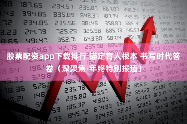 股票配资app下载排行 锚定育人根本 书写时代答卷（深聚焦·年终特别报道）