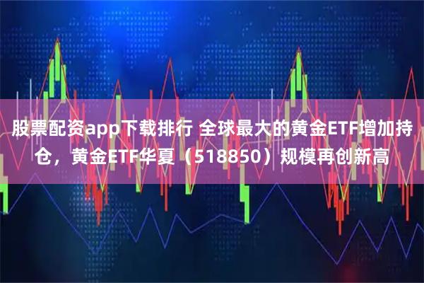 股票配资app下载排行 全球最大的黄金ETF增加持仓，黄金ETF华夏（518850）规模再创新高