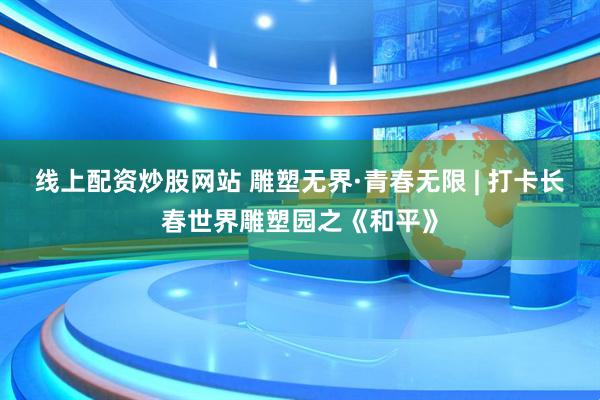 线上配资炒股网站 雕塑无界·青春无限 | 打卡长春世界雕塑园之《和平》