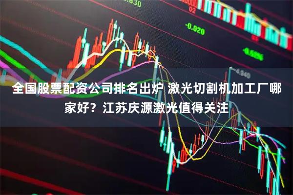 全国股票配资公司排名出炉 激光切割机加工厂哪家好？江苏庆源激光值得关注