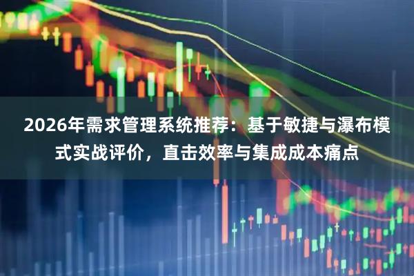 2026年需求管理系统推荐：基于敏捷与瀑布模式实战评价，直击效率与集成成本痛点