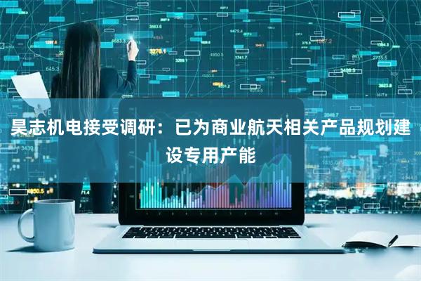 昊志机电接受调研：已为商业航天相关产品规划建设专用产能