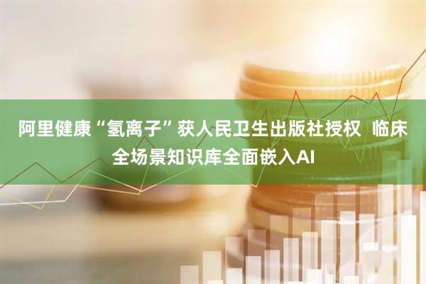 阿里健康“氢离子”获人民卫生出版社授权  临床全场景知识库全面嵌入AI