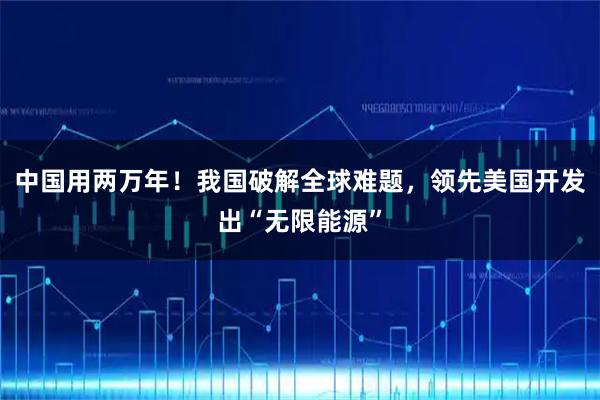 中国用两万年！我国破解全球难题，领先美国开发出“无限能源”