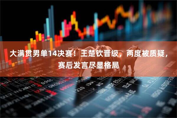 大满贯男单14决赛！王楚钦晋级，两度被质疑，赛后发言尽显格局