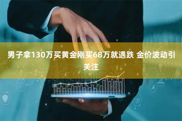 男子拿130万买黄金刚买68万就遇跌 金价波动引关注