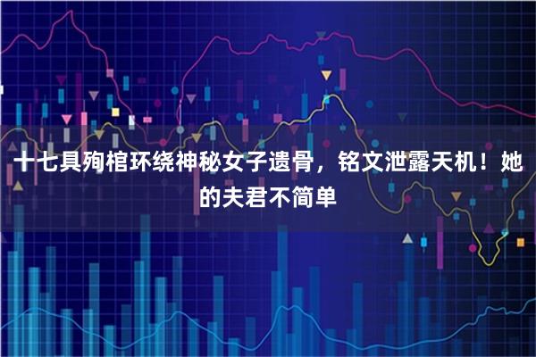十七具殉棺环绕神秘女子遗骨，铭文泄露天机！她的夫君不简单