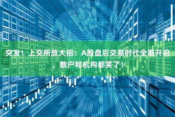 突发！上交所放大招：A股盘后交易时代全面开启，散户和机构都笑了！
