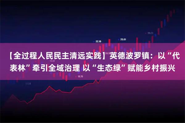 【全过程人民民主清远实践】英德波罗镇：以“代表林”牵引全域治理 以“生态绿”赋能乡村振兴